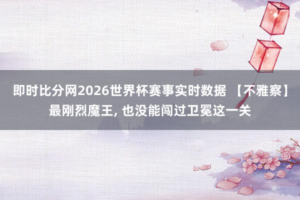 即时比分网2026世界杯赛事实时数据 【不雅察】最刚烈魔王, 也没能闯过卫冕这一关