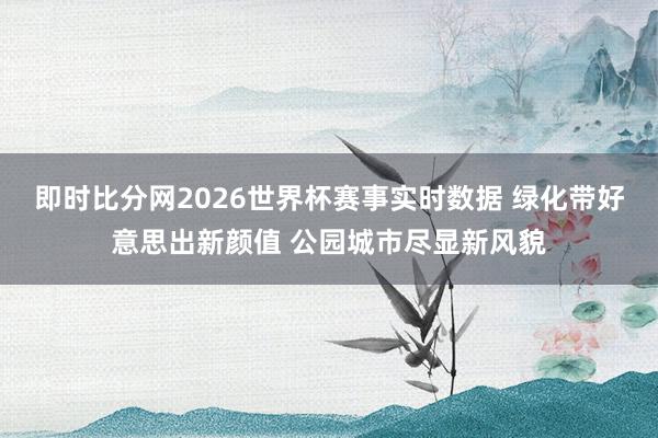 即时比分网2026世界杯赛事实时数据 绿化带好意思出新颜值 公园城市尽显新风貌