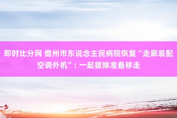 即时比分网 儋州市东说念主民病院恢复“走廊装配空调外机”: 一起拔除准备移走