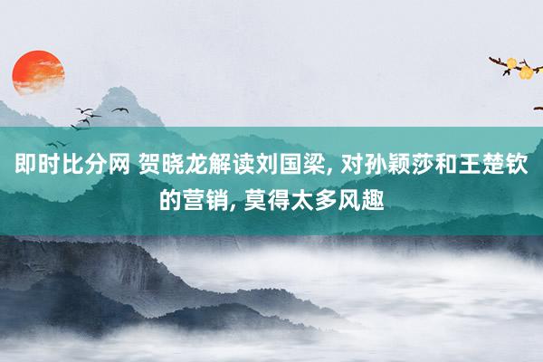 即时比分网 贺晓龙解读刘国梁, 对孙颖莎和王楚钦的营销, 莫得太多风趣