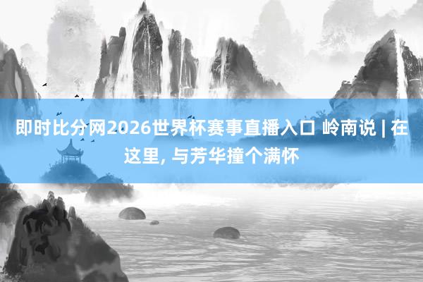 即时比分网2026世界杯赛事直播入口 岭南说 | 在这里, 与芳华撞个满怀
