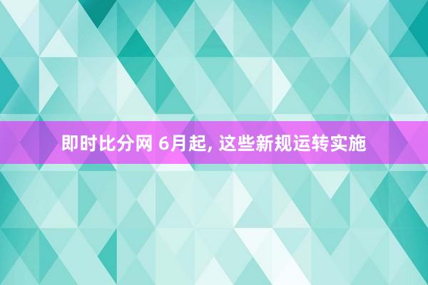 即时比分网 6月起, 这些新规运转实施
