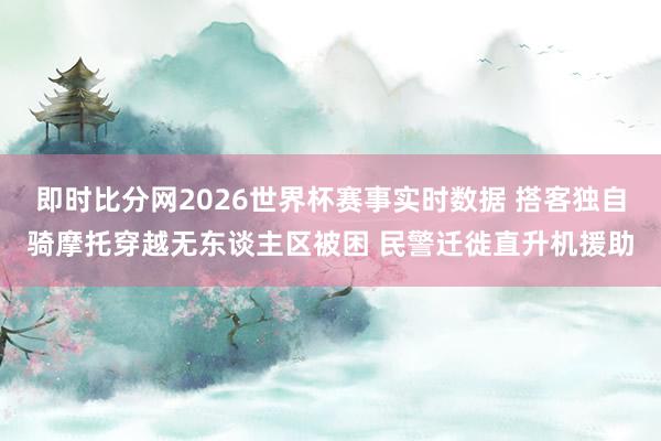即时比分网2026世界杯赛事实时数据 搭客独自骑摩托穿越无东谈主区被困 民警迁徙直升机援助