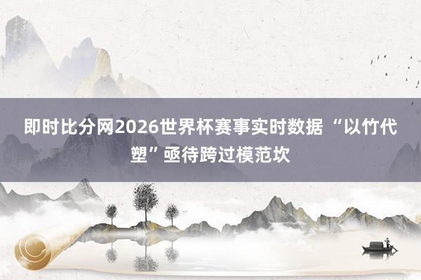 即时比分网2026世界杯赛事实时数据 “以竹代塑”亟待跨过模范坎