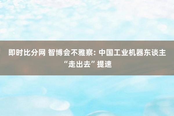 即时比分网 智博会不雅察: 中国工业机器东谈主“走出去”提速