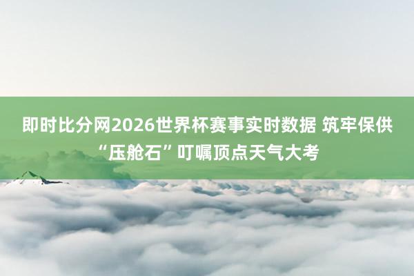 即时比分网2026世界杯赛事实时数据 筑牢保供“压舱石”叮嘱顶点天气大考