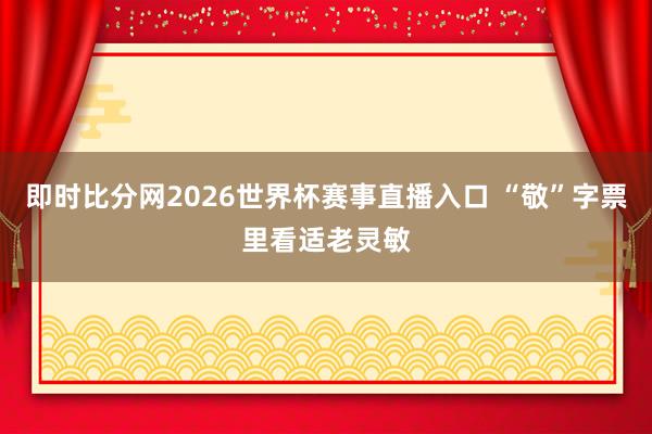 即时比分网2026世界杯赛事直播入口 “敬”字票里看适老灵敏