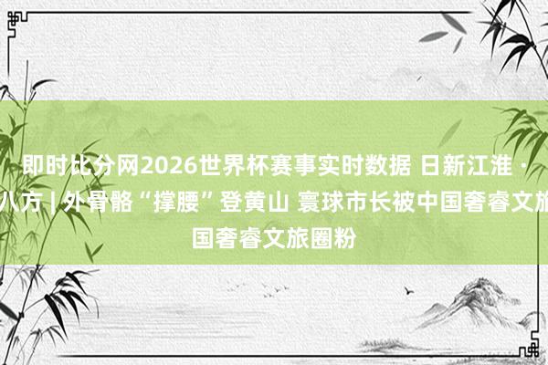 即时比分网2026世界杯赛事实时数据 日新江淮 · 迎客八方 | 外骨骼“撑腰”登黄山 寰球市长被中国奢睿文旅圈粉