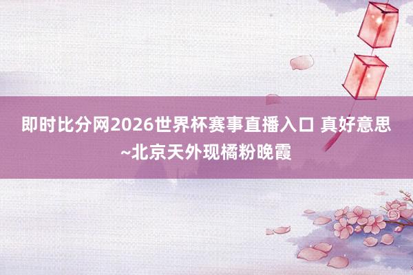 即时比分网2026世界杯赛事直播入口 真好意思~北京天外现橘粉晚霞