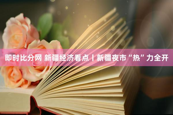 即时比分网 新疆经济看点丨新疆夜市“热”力全开