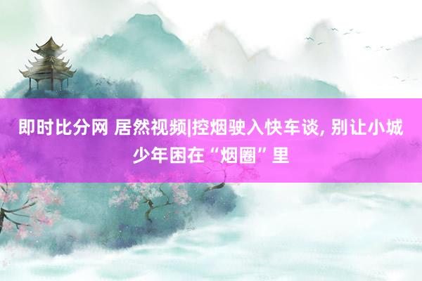 即时比分网 居然视频|控烟驶入快车谈, 别让小城少年困在“烟圈”里