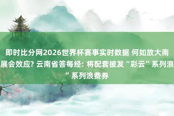 即时比分网2026世界杯赛事实时数据 何如放大南博会展会效应? 云南省答每经: 将配套披发“彩云”系列浪费券