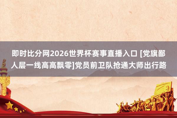 即时比分网2026世界杯赛事直播入口 [党旗鄙人层一线高高飘零]党员前卫队抢通大师出行路