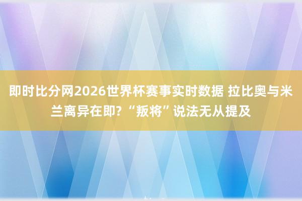 即时比分网2026世界杯赛事实时数据 拉比奥与米兰离异在即? “叛将”说法无从提及