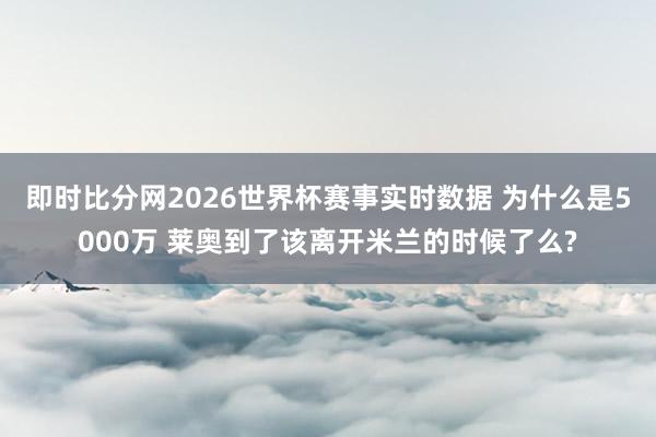 即时比分网2026世界杯赛事实时数据 为什么是5000万 莱奥到了该离开米兰的时候了么?
