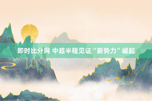 即时比分网 中超半程见证“新势力”崛起