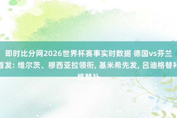 即时比分网2026世界杯赛事实时数据 德国vs芬兰首发: 维尔茨、穆西亚拉领衔, 基米希先发, 吕迪格替补