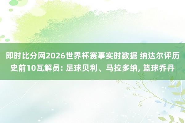即时比分网2026世界杯赛事实时数据 纳达尔评历史前10瓦解员: 足球贝利、马拉多纳, 篮球乔丹