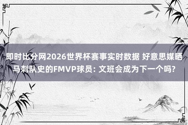 即时比分网2026世界杯赛事实时数据 好意思媒晒马刺队史的FMVP球员: 文班会成为下一个吗?