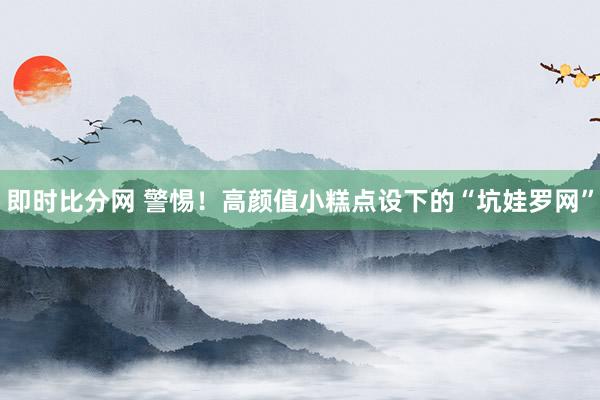 即时比分网 警惕!高颜值小糕点设下的“坑娃罗网”