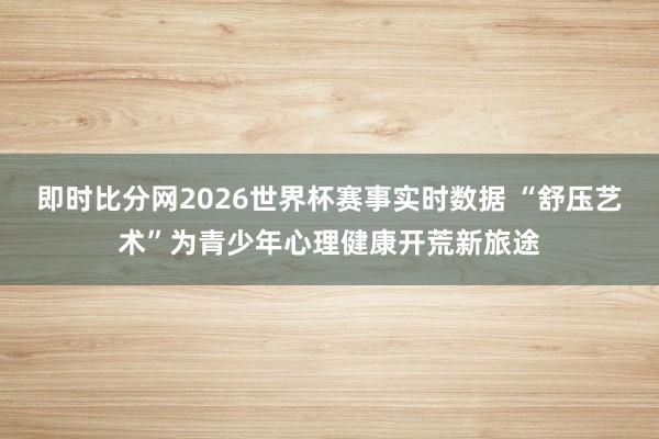 即时比分网2026世界杯赛事实时数据 “舒压艺术”为青少年心理健康开荒新旅途