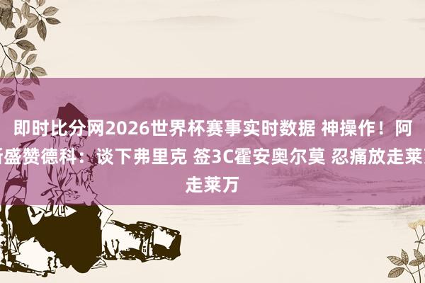 即时比分网2026世界杯赛事实时数据 神操作!阿斯盛赞德科:谈下弗里克 签3C霍安奥尔莫 忍痛放走莱万