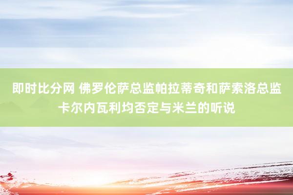 即时比分网 佛罗伦萨总监帕拉蒂奇和萨索洛总监卡尔内瓦利均否定与米兰的听说