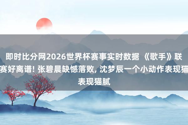 即时比分网2026世界杯赛事实时数据 《歌手》联名赛好离谱! 张碧晨缺憾落败, 沈梦辰一个小动作表现猫腻