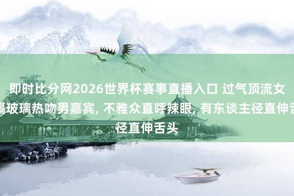 即时比分网2026世界杯赛事直播入口 过气顶流女星隔玻璃热吻男嘉宾, 不雅众直呼辣眼, 有东谈主径直伸舌头