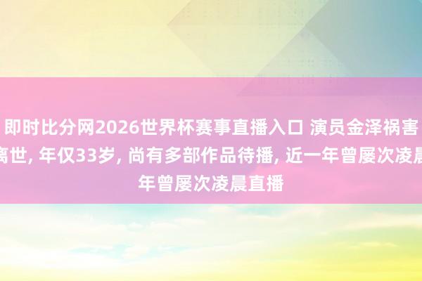即时比分网2026世界杯赛事直播入口 演员金泽祸害在家离世， 年仅33岁， 尚有多部作品待播， 近一年曾屡次凌晨直播