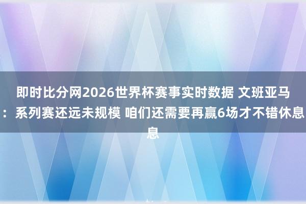 即时比分网2026世界杯赛事实时数据 文班亚马:系列赛还远未规模 咱们还需要再赢6场才不错休息