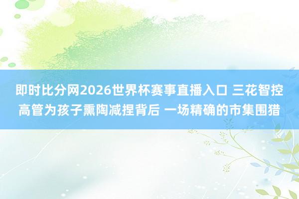 即时比分网2026世界杯赛事直播入口 三花智控高管为孩子熏陶减捏背后 一场精确的市集围猎