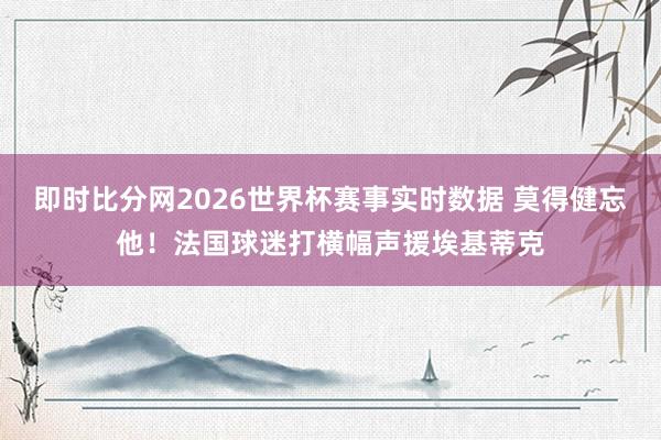 即时比分网2026世界杯赛事实时数据 莫得健忘他！法国球迷打横幅声援埃基蒂克