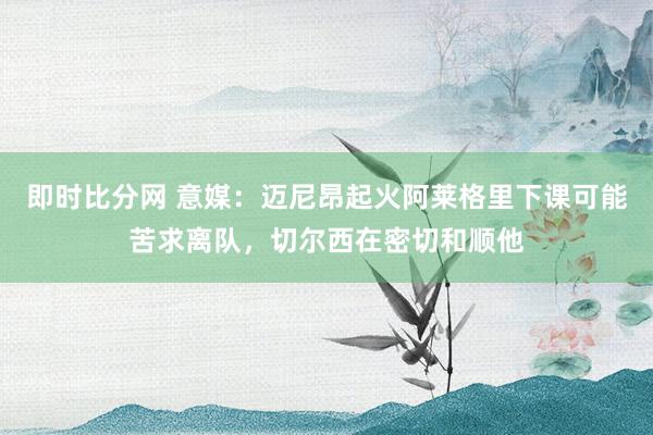 即时比分网 意媒:迈尼昂起火阿莱格里下课可能苦求离队,切尔西在密切和顺他