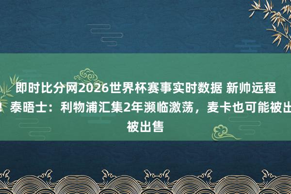 即时比分网2026世界杯赛事实时数据 新帅远程多!泰晤士:利物浦汇集2年濒临激荡,麦卡也可能被出售