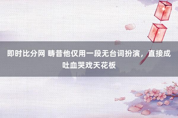 即时比分网 畴昔他仅用一段无台词扮演,直接成吐血哭戏天花板