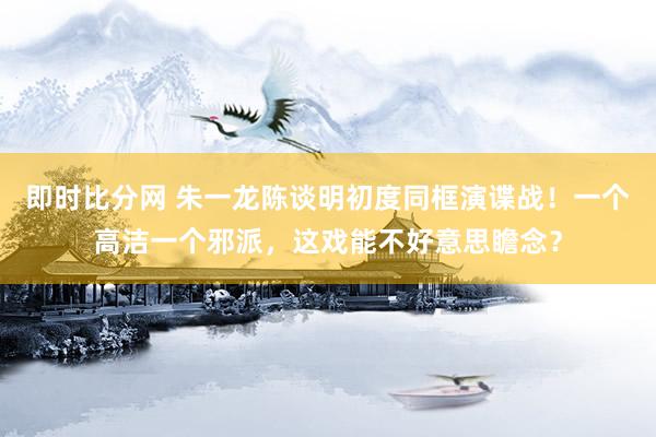 即时比分网 朱一龙陈谈明初度同框演谍战!一个高洁一个邪派,这戏能不好意思瞻念?