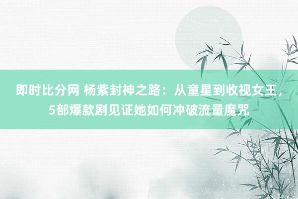 即时比分网 杨紫封神之路：从童星到收视女王，5部爆款剧见证她如何冲破流量魔咒