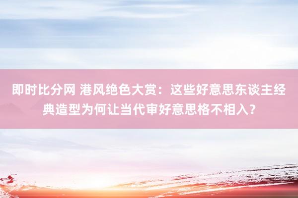 即时比分网 港风绝色大赏:这些好意思东谈主经典造型为何让当代审好意思格不相入?
