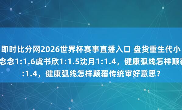即时比分网2026世界杯赛事直播入口 盘货重生代小花腰臀比:赵露念念1:1.6虞书欣1:1.5沈月1:1.4,健康弧线怎样颠覆传统审好意思?