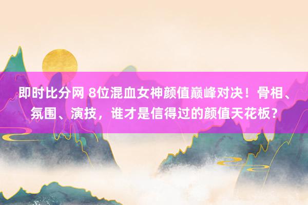 即时比分网 8位混血女神颜值巅峰对决!骨相、氛围、演技,谁才是信得过的颜值天花板?