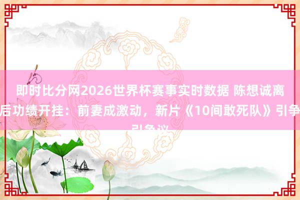 即时比分网2026世界杯赛事实时数据 陈想诚离异后功绩开挂:前妻成激动,新片《10间敢死队》引争议