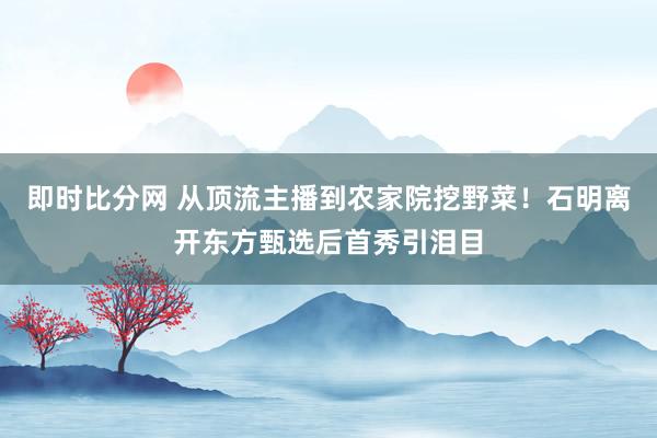 即时比分网 从顶流主播到农家院挖野菜！石明离开东方甄选后首秀引泪目