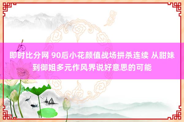 即时比分网 90后小花颜值战场拼杀连续 从甜妹到御姐多元作风界说好意思的可能
