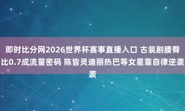 即时比分网2026世界杯赛事直播入口 古装剧腰臀比0.7成流量密码 陈皆灵迪丽热巴等女星靠自律逆袭