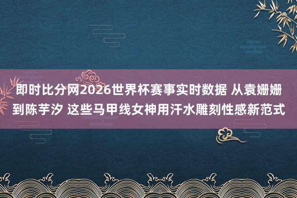 即时比分网2026世界杯赛事实时数据 从袁姗姗到陈芋汐 这些马甲线女神用汗水雕刻性感新范式