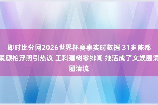即时比分网2026世界杯赛事实时数据 31岁陈都灵素颜拍浮照引热议 工科建树零绯闻 她活成了文娱圈清流