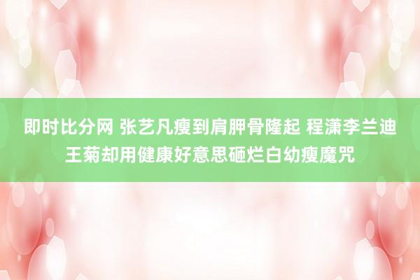 即时比分网 张艺凡瘦到肩胛骨隆起 程潇李兰迪王菊却用健康好意思砸烂白幼瘦魔咒