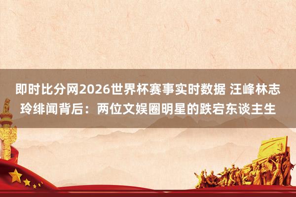 即时比分网2026世界杯赛事实时数据 汪峰林志玲绯闻背后:两位文娱圈明星的跌宕东谈主生