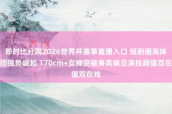 即时比分网2026世界杯赛事直播入口 短剧圈高妹天团强势崛起 170cm+女神突破身高偏见演技颜值双在线